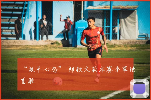 “放平心态” 郑钦文获本赛季草地首胜