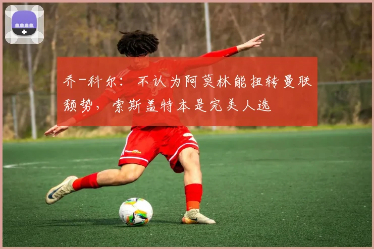 乔-科尔：不认为阿莫林能扭转曼联颓势，索斯盖特本是完美人选