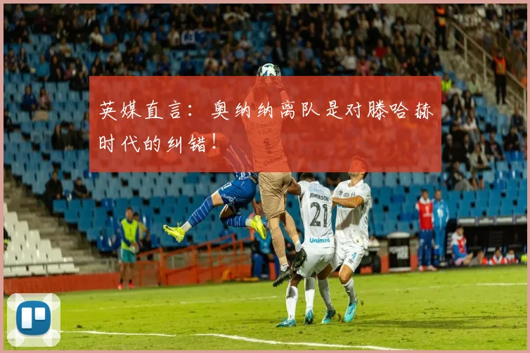 英媒直言：奥纳纳离队是对滕哈赫时代的纠错！